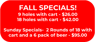 FALL SPECIALS! 9 holes with cart - $26.00 18 holes with cart - $42.00  Sunday Specials-  2 Rounds of 18 with cart and a 6 pack of beer - $95.00